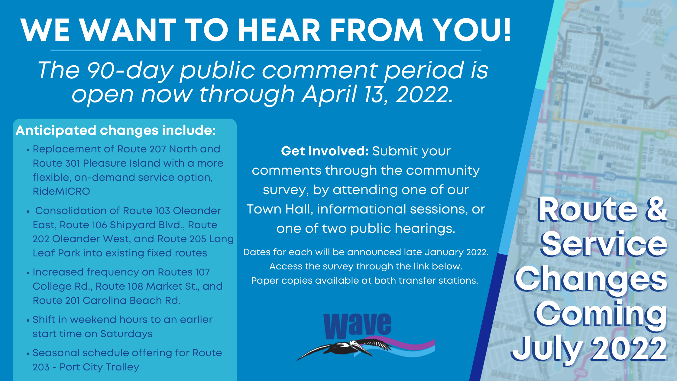 Route & Service Changes Coming July 2022: We want to hear from you! The 90-day public comment period is open now through April 13, 2022. Anticipated changes include: Replacement of Route 207 North and Route 301 Pleasure Island with a more flexible, on-demand service option, RideMICRO Consolidation of Route 103 Oleander East, Route 106 Shipyard Blvd., Route 202 Oleander West, and Route 205 Long Leaf Park into existing fixed routes Increased frequency on Routes 107 College Rd., Route 108 Market St., and Route 201 Carolina Beach Rd. Shift in weekend hours to an earlier start time on Saturdays Seasonal schedule offering for Route 203 - Port City Trolley. Get Involved: Submit your comments through the community survey, by attending one of our Town Hall, informational sessions, or one of two public hearings. Dates for each will be announced late January 2022. Access the survey through the link below. Paper copies available at both transfer stations.