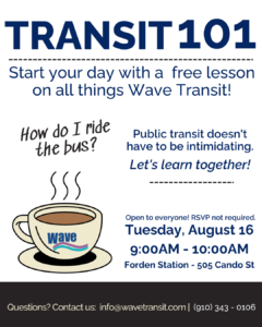 White flyer with dark blue text and a steaming mug of coffee. How do I ride the bus? Transit 101 - Start your day with a free lesson on all things Wave Transit! Free and open to everyone. No RSVP required. Tuesday, August 16 from 9:00am - 10:00am at Forden Station (505 Cando St). Have questions? Email Brianna at info@wavetransit.com or call (910) 343 - 0106